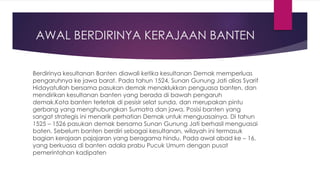 AWAL BERDIRINYA KERAJAAN BANTEN
Berdirinya kesultanan Banten diawali ketika kesultanan Demak memperluas
pengaruhnya ke jawa barat. Pada tahun 1524, Sunan Gunung Jati alias Syarif
Hidayatullah bersama pasukan demak menaklukkan penguasa banten, dan
mendirikan kesultanan banten yang berada di bawah pengaruh
demak.Kota banten terletak di pesisir selat sunda, dan merupakan pintu
gerbang yang menghubungkan Sumatra dan jawa. Posisi banten yang
sangat strategis ini menarik perhatian Demak untuk menguasainya. Di tahun
1525 – 1526 pasukan demak bersama Sunan Gunung Jati berhasil menguasai
baten. Sebelum banten berdiri sebagai kesultanan, wilayah ini termasuk
bagian kerajaan pajajaran yang beragama hindu. Pada awal abad ke – 16,
yang berkuasa di banten adala prabu Pucuk Umum dengan pusat
pemerintahan kadipaten
 