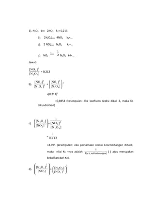 1). N2O4 2NO2 k1= 0,213
b). 2N2O4 4NO2 k2=…
c). 2 NO2 N2O4 k3=…
d). NO2
2
1
N2O4 k4=…
Jawab:
]O[N
][NO
42
2
2
= 0,213
b).
]O[N
][NO
2
42
4
2
=
2
42
2
2
]O[N
][NO






=(0,213)2
=0,0454 (kesimpulan: Jika koefisien reaksi dikali 2, maka Kc
dikuadratkan)
c). 





2
2
42
][NO
]O[N
=
]O[N
][NO
1
42
2
2
=
213,0
1
=4,695 (kesimpulan: Jika persamaan reaksi kesetimbangan dibalik,
maka nilai Kc –nya adalah )(
1
sebelumnyaKc
) ( atau merupakan
kebalikan dari Kc).
d).










][NO
]O[N
2
2
1
42
=
2
1
2
2
42
][NO
]O[N






 