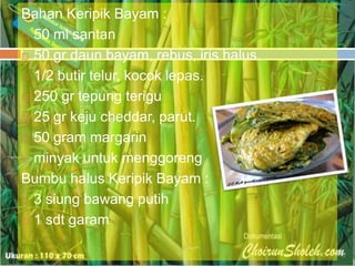 Bahan Keripik Bayam :
 50 ml santan
 50 gr daun bayam, rebus, iris halus.
 1/2 butir telur, kocok lepas.
 250 gr tepung terigu
 25 gr keju cheddar, parut.
 50 gram margarin
 minyak untuk menggoreng
Bumbu halus Keripik Bayam :
 3 siung bawang putih
 1 sdt garam

 