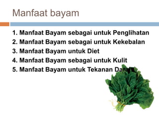 Manfaat bayam
1. Manfaat Bayam sebagai untuk Penglihatan
2. Manfaat Bayam sebagai untuk Kekebalan
3. Manfaat Bayam untuk Diet
4. Manfaat Bayam sebagai untuk Kulit
5. Manfaat Bayam untuk Tekanan Darah

 