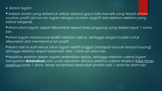 4. Ikatan logam
Adalah ikatan yang terbentuk akibat adanya gaya tarik-menarik yang terjadi antara
muatan positif dari ion-ion logam dengan muatan negatif dari elektron-elektron yang
bebas bergerak.
Atom-atom   logam dapat diibaratkan seperti bola pingpong yang terjejal rapat 1 sama
lain.
Atom  logam mempunyai sedikit elektron valensi, sehingga sangat mudah untuk
dilepaskan dan membentuk ion positif.
Maka  dari itu kulit terluar atom logam relatif longgar (terdapat banyak tempat kosong)
sehingga elektron dapat berpindah dari 1 atom ke atom lain.
Mobilitas elektron dalam logam sedemikian bebas, sehingga elektron valensi logam
mengalami delokalisasi yaitu suatu keadaan dimana elektron valensi tersebut tidak tetap
posisinya pada 1 atom, tetapi senantiasa berpindah-pindah dari 1 atom ke atom lain.
 