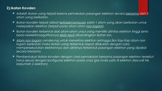 2).Ikatan Kovalen
      Adalah ikatan yang terjadi karena pemakaian pasangan elektron secara bersama oleh 2
       atom yang berikatan.
      Ikatan kovalen terjadi akibat ketidakmampuan salah 1 atom yang akan berikatan untuk
       melepaskan elektron (terjadi pada atom-atom non logam).
      Ikatan kovalen terbentuk dari atom-atom unsur yang memiliki afinitas elektron tinggi serta
       beda keelektronegatifannya lebih kecil dibandingkan ikatan ion.
      Atom non logam cenderung untuk menerima elektron sehingga jika tiap-tiap atom non
       logam berikatan maka ikatan yang terbentuk dapat dilakukan dengan cara
       mempersekutukan elektronnya dan akhirnya terbentuk pasangan elektron yang dipakai
       secara bersama.
      Pembentukan ikatan kovalen dengan cara pemakaian bersama pasangan elektron tersebut
       harus sesuai dengan konfigurasi elektron pada unsur gas mulia yaitu 8 elektron (kecuali He
       berjumlah 2 elektron).
 