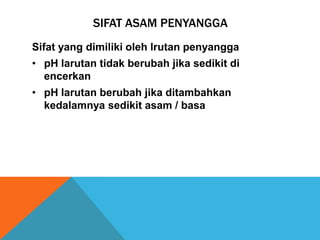 SIFAT ASAM PENYANGGA
Sifat yang dimiliki oleh lrutan penyangga
• pH larutan tidak berubah jika sedikit di
encerkan
• pH larutan berubah jika ditambahkan
kedalamnya sedikit asam / basa

 