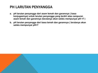 PH LARUTAN PENYANGGA
a. pH larutan penyangga dari asam lemah dan garamnya ( basa
konjugasinya) untuk larutan penyangga yang terdiri atas campuran
asam lemah dan garamnya (larutanya akan selalu mempunyai pH <7 )
b. pH larutan penyangga dari basa lemah dan garamnya ( larutanya akan
selalu mempunyai pH>7

 