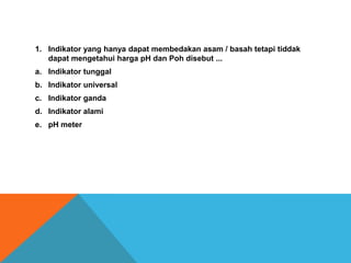 1. Indikator yang hanya dapat membedakan asam / basah tetapi tiddak
dapat mengetahui harga pH dan Poh disebut ...
a. Indikator tunggal
b. Indikator universal
c. Indikator ganda
d. Indikator alami
e. pH meter

 