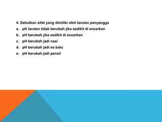 4. Sebutkan sifat yang dimiliki oleh larutan penyangga
a. pH larutan tidak berubah jika sedikit di encerkan
b. pH berubah jika sedikit di encerkan
c. pH berubah jadi nasi
d. pH berubah jadi es batu
e. pH berubah jadi pensil

 