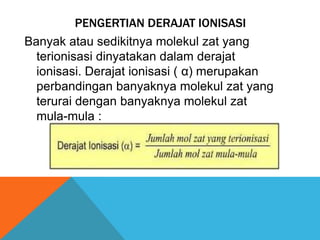 PENGERTIAN DERAJAT IONISASI
Banyak atau sedikitnya molekul zat yang
terionisasi dinyatakan dalam derajat
ionisasi. Derajat ionisasi ( α) merupakan
perbandingan banyaknya molekul zat yang
terurai dengan banyaknya molekul zat
mula-mula :

 