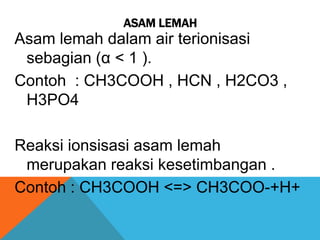 ASAM LEMAH

Asam lemah dalam air terionisasi
sebagian (α < 1 ).
Contoh : CH3COOH , HCN , H2CO3 ,
H3PO4
Reaksi ionsisasi asam lemah
merupakan reaksi kesetimbangan .
Contoh : CH3COOH <=> CH3COO-+H+

 