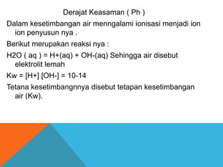 Derajat Keasaman ( Ph )
Dalam kesetimbangan air menngalami ionisasi menjadi ion
ion penyusun nya .
Berikut merupakan reaksi nya :

H2O ( aq ) = H+(aq) + OH-(aq) Sehingga air disebut
elektrolit lemah
Kw = [H+] [OH-] = 10-14
Tetana kesetimbangnnya disebut tetapan kesetimbangan
air (Kw).

 