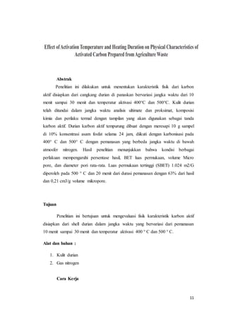 11
Abstrak
Penelitian ini dilakukan untuk menentukan karakteristik fisik dari karbon
aktif disiapkan dari cangkang durian di panaskan bervariasi jangka waktu dari 10
menit sampai 30 menit dan temperatur aktivasi 400°C dan 500°C. Kulit durian
telah ditandai dalam jangka waktu analisis ultimate dan proksimat, komposisi
kimia dan perilaku termal dengan tampilan yang akan digunakan sebagai tanda
karbon aktif. Durian karbon aktif tempurung dibuat dengan meresapi 10 g sampel
di 10% konsentrasi asam fosfat selama 24 jam, diikuti dengan karbonisasi pada
400° C dan 500° C dengan pemanasan yang berbeda jangka waktu di bawah
atmosfer nitrogen. Hasil penelitian menunjukkan bahwa kondisi berbagai
perlakuan mempengaruhi persentase hasil, BET luas permukaan, volume Micro
pore, dan diameter pori rata-rata. Luas permukaan tertinggi (SBET) 1.024 m2/G
diperoleh pada 500 ° C dan 20 menit dari durasi pemanasan dengan 63% dari hasil
dan 0,21 cm3/g volume mikropore.
Tujuan
Penelitian ini bertujuan untuk mengevaluasi fisik karakteristik karbon aktif
disiapkan dari shell durian dalam jangka waktu yang bervariasi dari pemanasan
10 menit sampai 30 menit dan temperatur aktivasi 400 ° C dan 500 ° C.
Alat dan bahan :
1. Kulit durian
2. Gas nitrogen
Cara Kerja
 