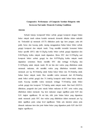 15
Comparative Performance of Composite Sawdust Briquette with
Kerosene Fuel under Domestic Cooking Conditions
Abstrak
Sebuah kinerja komparatif briket serbuk gergaji komposit dengan bahan
bakar minyak tanah selama kondisi memasak domestik dibahas dalam makalah
ini. Terkendali uji memasak (CCT) dilakukan pada tiga item pangan, yaitu ubi
putih, beras dan kacang putih, masing menggunakan bahan bakar briket serbuk
gergaji komposit dan minyak tanah. Yang memiliki terendah konsumsi bahan
bakar spesifik (SFC) nilai 0.12kg/kg ketika briket serbuk gergaji digunakan dan
0.0635kg/kg ketika minyak tanah digunakan. Beras SFC dari 0.195kg/kg saat
komposit briket serbuk gergaji itu dan 0.0795kg/kg ketika minyak tanah
digunakan sementara Beans memiliki SFC nilai tertinggi 0.32kg/kg dan
0.1425kg/kg untuk minyak tanah. Di sisi lain dari waktu yang dihabiskan untuk
memasak makanan, ubi memiliki waktu yang dihabiskan terendah dalam
memasak per kg 40.34min/kg untuk bahan bakar briket dan 30.36min/kg untuk
bahan bakar minyak tanah. Rice memiliki waktu memasak dari 40.38min/kg
untuk briket serbuk gergaji dan 31.1min/kg komposit untuk bahan bakar minyak
tanah. Kacang memiliki waktu memasak tertinggi 75.83min/kg untuk briket
serbuk gergaji dan komposit 74.7min/kg untuk minyak tanah. Dari hasil ANOVA
dilakukan, pengaruh dari jenis masak bahan makanan di SFC serta waktu yang
dihabiskan dalam memasak 1kg item makanan sangat signifikan pada 0,05 dan
0,01 tingkat signifikansi. Di sisi lain, efek jenis bahan bakar yang digunakan
untuk memasak pada SFC dan waktu yang dihabiskan dalam memasak per kg
tidak signifikan pada setiap level signifikansi. Tidak ada interaksi antara jenis
dimasak makanan item dan jenis bahan bakar yang digunakan pada 0,05 dan 0,01
tingkat signifikansi.
 