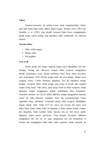 16
Tujuan
Parameter-parameter ini penting sarana untuk mengekspresikan kinerja
yang solid bahan bakar ketika dibakar dalam kompor. Menurut Anon. (1987) dan
Danshehu et al. (1992), yang spesifik konsumsi bahan bakar mengungkapkan
jumlah kering serbuk gergaji yang diperlukan untuk memperoleh 1kg makanan
dimasak.
Alat dan bahan
1. Briket serbuk gergaji
2. Minyak tanah
3. Pati pengikak
Cara kerja
Serbuk gergaji dan hangus cangkang kelapa sawit dikumpulkan dari situs
dumping, disaring dan dikonversi menjadi briket komposit menggunakan
hidrolik dioperasikan secara manual pembuatan briket mesin dalam persentase
rasio pencampuran 70:30 (Serbuk gergaji untuk inti sawit hangus). Hangus sawit
cangkang kernel 1.18mm berukuran digunakan. Pati gel digunakan sebagai
pengikat. Komposit briket serbuk gergaji yang tersisa di bawah sinar matahari
sampai kering benar. Nilai kalori, yakni energi bersih isi briket komposit, adalah
ditentukan dengan menggunakan Balistik Gallenkhamp Bom Kalorimeter.
Terkendali memasak test (CCT) adalah dilakukan dengan menggunakan makanan
seperti ubi putih (Discorea rotundata), beras dan kacang-kacangan (Vigna
unguiculata subsp. dekintiana). Pemasakan kinerja briket komposit dibandingkan
dengan minyak tanah. Untuk CCT itu, massa pot kosong dan massa awal
bahan bakar diukur. bahan bakar itu ditumpuk di dalam internal berjajar kompor
dan dinyalakan. Sama kuantitas bahan makanan dan air, oleh massa, adalah
digunakan dalam proses percobaan. Yang pertama Percobaan dilakukan
menggunakan ubi. pot itu air yang mengandung dan ubi ditempatkan di
bersinar dan meninggalkan bahan bakar untuk memasak. Ketika memasak itu
 