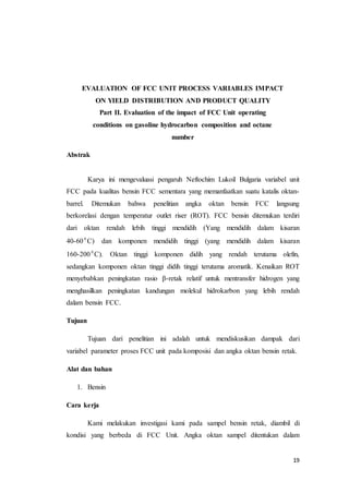 19
EVALUATION OF FCC UNIT PROCESS VARIABLES IMPACT
ON YIELD DISTRIBUTION AND PRODUCT QUALITY
Part II. Evaluation of the impact of FCC Unit operating
conditions on gasoline hydrocarbon composition and octane
number
Abstrak
Karya ini mengevaluasi pengaruh Neftochim Lukoil Bulgaria variabel unit
FCC pada kualitas bensin FCC sementara yang memanfaatkan suatu katalis oktan-
barrel. Ditemukan bahwa penelitian angka oktan bensin FCC langsung
berkorelasi dengan temperatur outlet riser (ROT). FCC bensin ditemukan terdiri
dari oktan rendah lebih tinggi mendidih (Yang mendidih dalam kisaran
40-60 0
C) dan komponen mendidih tinggi (yang mendidih dalam kisaran
160-200 0
C). Oktan tinggi komponen didih yang rendah terutama olefin,
sedangkan komponen oktan tinggi didih tinggi terutama aromatik. Kenaikan ROT
menyebabkan peningkatan rasio β-retak relatif untuk mentransfer hidrogen yang
menghasilkan peningkatan kandungan molekul hidrokarbon yang lebih rendah
dalam bensin FCC.
Tujuan
Tujuan dari penelitian ini adalah untuk mendiskusikan dampak dari
variabel parameter proses FCC unit pada komposisi dan angka oktan bensin retak.
Alat dan bahan
1. Bensin
Cara kerja
Kami melakukan investigasi kami pada sampel bensin retak, diambil di
kondisi yang berbeda di FCC Unit. Angka oktan sampel ditentukan dalam
 