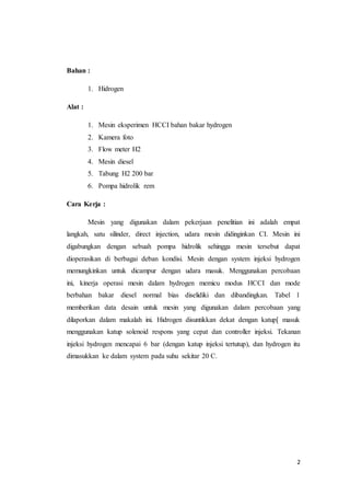 2
Bahan :
1. Hidrogen
Alat :
1. Mesin eksperimen HCCI bahan bakar hydrogen
2. Kamera foto
3. Flow meter H2
4. Mesin diesel
5. Tabung H2 200 bar
6. Pompa hidrolik rem
Cara Kerja :
Mesin yang digunakan dalam pekerjaan penelitian ini adalah empat
langkah, satu silinder, direct injection, udara mesin didinginkan CI. Mesin ini
digabungkan dengan sebuah pompa hidrolik sehingga mesin tersebut dapat
dioperasikan di berbagai deban kondisi. Mesin dengan system injeksi hydrogen
memungkinkan untuk dicampur dengan udara masuk. Menggunakan percobaan
ini, kinerja operasi mesin dalam hydrogen memicu modus HCCI dan mode
berbahan bakar diesel normal bias diselidiki dan dibandingkan. Tabel 1
memberikan data desain untuk mesin yang digunakan dalam percobaan yang
dilaporkan dalam makalah ini. Hidrogen disuntikkan dekat dengan katup[ masuk
menggunakan katup solenoid respons yang cepat dan controller injeksi. Tekanan
injeksi hydrogen mencapai 6 bar (dengan katup injeksi tertutup), dan hydrogen itu
dimasukkan ke dalam system pada suhu sekitar 20 C.
 
