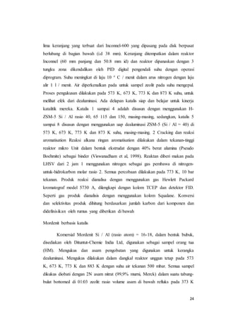 24
lima keranjang yang terbuat dari Inconnel-600 yang dipasang pada disk berpusat
berlubang di bagian bawah (i.d 38 mm). Keranjang ditempatkan dalam reaktor
Inconnel (60 mm panjang dan 50.8 mm id) dan reaktor dipanaskan dengan 3
tungku zona dikendalikan oleh PID digital pengendali suhu dengan operasi
diprogram. Suhu meningkat di laju 10 ° C / menit dalam arus nitrogen dengan laju
alir 1 l / menit. Air diperkenalkan pada untuk sampel zeolit pada suhu mengepul.
Proses pengukusan dilakukan pada 573 K, 673 K, 773 K dan 873 K suhu, untuk
melihat efek dari dealuminasi. Ada delapan katalis siap dan belajar untuk kinerja
katalitik mereka. Katalis 1 sampai 4 adalah disusun dengan menggunakan H-
ZSM-5 Si / Al rasio 40, 65 115 dan 150, masing-masing, sedangkan, katalis 5
sampai 8 disusun dengan menggunakan uap dealuminasi ZSM-5 (Si / Al = 40) di
573 K, 673 K, 773 K dan 873 K suhu, masing-masing. 2 Cracking dan reaksi
aromatisation Reaksi alkana ringan aromatisation dilakukan dalam tekanan-tinggi
reaktor mikro Unit dalam bentuk ekstrudat dengan 40% berat alumina (Pseudo
Boehmite) sebagai binder (Viswanadham et al, 1998). Reaktan diberi makan pada
LHSV dari 2 jam 1 menggunakan nitrogen sebagai gas pembawa di nitrogen-
untuk-hidrokarbon molar rasio 2. Semua percobaan dilakukan pada 773 K, 10 bar
tekanan. Produk reaksi dianalisa dengan menggunakan gas Hewlett Packard
kromatograf model 5730 A, dilengkapi dengan kolom TCEP dan detektor FID.
Seperti gas produk dianalisis dengan menggunakan kolom Squalane. Konversi
dan selektivitas produk dihitung berdasarkan jumlah karbon dari komponen dan
didefinisikan oleh rumus yang diberikan di bawah
Mordenit berbasis katalis
Komersial Mordenit Si / Al (rasio atom) = 16-18, dalam bentuk bubuk,
disediakan oleh Dituntut-Chemie India Ltd, digunakan sebagai sampel orang tua
(HM). Mengukus dan asam pengobatan yang digunakan untuk kerangka
dealuminasi. Mengukus dilakukan dalam dangkal reaktor unggun tetap pada 573
K, 673 K, 773 K dan 883 K dengan suhu air tekanan 500 mbar. Semua sampel
dikukus diobati dengan 2N asam nitrat (99,9% murni, Merck) dalam suatu tabung-
bulat bottomed di 01:03 zeolit: rasio volume asam di bawah refluks pada 373 K
 