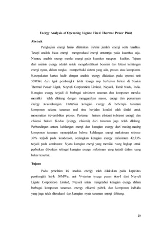 29
Exergy Analysis of Operating Lignite Fired Thermal Power Plant
Abstrak
Pengkajian energi harus dilakukan melalui jumlah energi serta kualitas.
Tetapi analisis biasa energi mengevaluasi energi umumnya pada kuantitas saja.
Namun, analisis exergy menilai energi pada kuantitas maupun kualitas. Tujuan
dari analisis exergy adalah untuk mengidentifikasi besaran dan lokasi kehilangan
energi nyata, dalam rangka memperbaiki sistem yang ada, proses atau komponen.
Kesepakatan kertas hadir dengan analisis exergy dilakukan pada operasi unit
50MWe dari lignit pembangkit listrik tenaga uap berbahan bakar di Stasiun
Thermal Power Lignit, Neyveli Corporation Limited, Neyveli, Tamil Nadu, India.
Kerugian exergy terjadi di berbagai subsistem tanaman dan komponen mereka
memiliki telah dihitung dengan menggunakan massa, energi dan persamaan
exergy keseimbangan. Distribusi kerugian exergy di beberapa tanaman
komponen selama tanaman real time berjalan kondisi telah dinilai untuk
menemukan ireversibilitas proses. Pertama hukum efisiensi (efisiensi energi) dan
efisiensi hukum Kedua (exergy efisiensi) dari tanaman juga telah dihitung.
Perbandingan antara kehilangan energi dan kerugian exergy dari masing-masing
komponen tanaman menunjukkan bahwa kehilangan energi maksimum sebesar
39% terjadi pada kondensor, sedangkan kerugian exergy maksimum 42,73%
terjadi pada combustor. Nyata kerugian energi yang memiliki ruang lingkup untuk
perbaikan diberikan sebagai kerugian exergy maksimum yang terjadi dalam ruang
bakar tersebut.
Tujuan
Pada penelitian ini, analisis exergy telah dilakukan pada kapasitas
pembangkit listrik 50MWe, unit V-stasiun tenaga panas tion-I dari Neyveli
Lignite Corporation Limited, Neyveli untuk mengetahui kerugian exergy dalam
berbagai komponen tanaman. exergy efisiensi pabrik dan komponen individu
yang juga telah dievaluasi dan kerugian nyata tanaman energi dihitung.
 