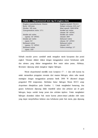 3
Sebuah encoder poros camshaft untuk mengukur mesin kecepatan dan posisi
engkol. Tekanan silinder diukur dengan menggunakan sensor bertekanan optik
dan airmass yang diukur menggunakan flow meter udara panas, Akhirnya,
flowmeter dipasang untuk mengukur tingkat hidrogen.
Mesin eksperimental memiliki rasio kompresi 17 : 1 dan oleh karena itu
untuk memastikan pengapian otomatis dari muatan hidrogen, udara suhu masuk
meningkat dengan menggunakan pemanas listrik 2800 W dikontrol dengan
pengontrol PID temperature. Berbahan bakar hidrogen Mesin HCCI setup
eksperimen ditunjukkan pada Gambar. 1. Untuk menghindari bumerang, dua
gauzes kebakaran dipasang diinle tmanifold udara dan jebakan api di garis
hidrogen, hanya setelah katup jarum dan sebelum injektor. Untuk menghindari
hidrogen akumulasi dalam bak mesin karena piston-situasi pukulan oleh suatu
yang dapat menyebabkan ledakan atau kebakaran pada bak mesin, pipa dipasang
 