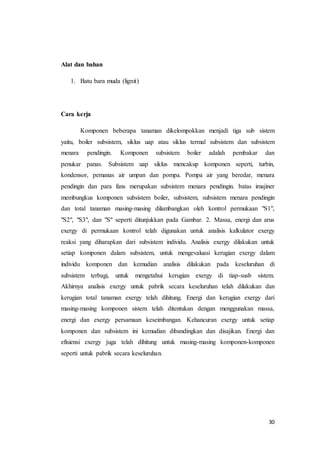 30
Alat dan bahan
1. Batu bara muda (lignit)
Cara kerja
Komponen beberapa tanaman dikelompokkan menjadi tiga sub sistem
yaitu, boiler subsistem, siklus uap atau siklus termal subsistem dan subsistem
menara pendingin. Komponen subsistem boiler adalah pembakar dan
penukar panas. Subsistem uap siklus mencakup komponen seperti, turbin,
kondensor, pemanas air umpan dan pompa. Pompa air yang beredar, menara
pendingin dan para fans merupakan subsistem menara pendingin. batas imajiner
membungkus komponen subsistem boiler, subsistem, subsistem menara pendingin
dan total tanaman masing-masing dilambangkan oleh kontrol permukaan "S1",
"S2", "S3", dan "S" seperti ditunjukkan pada Gambar. 2. Massa, energi dan arus
exergy di permukaan kontrol telah digunakan untuk analisis kalkulator exergy
reaksi yang diharapkan dari subsistem individu. Analisis exergy dilakukan untuk
setiap komponen dalam subsistem, untuk mengevaluasi kerugian exergy dalam
individu komponen dan kemudian analisis dilakukan pada keseluruhan di
subsistem terbagi, untuk mengetahui kerugian exergy di tiap-susb sistem.
Akhirnya analisis exergy untuk pabrik secara keseluruhan telah dilakukan dan
kerugian total tanaman exergy telah dihitung. Energi dan kerugian exergy dari
masing-masing komponen sistem telah ditentukan dengan menggunakan massa,
energi dan exergy persamaan keseimbangan. Kehancuran exergy untuk setiap
komponen dan subsistem ini kemudian dibandingkan dan disajikan. Energi dan
efisiensi exergy juga telah dihitung untuk masing-masing komponen-komponen
seperti untuk pabrik secara keseluruhan.
 