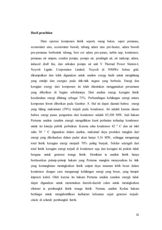 31
Hasil penelitian
Data operasi komponen listrik seperti, ruang bakar, super pemanas,
economizer atas, economizer bawah, tabung udara atas pre-heater, udara bawah
pra-pemanas berbentuk tabung, besi cor udara pra-panas, turbin uap, kondensor,
pemanas air umpan, conden pompa, pompa air, pendingin air, air makeup, udara,
induced draft fan, dan sirkulasi pompa air unit V Thermal Power Station-I,
Neyveli Lignite Corporation Limited, Neyveli di 50MWe beban grid,
dikumpulkan dan telah digunakan untuk analisis exergy hadir untuk menghitung
yang entalpi dan exergies pada titik-titik negara yang berbeda. Energi dan
kerugian exergy dari komponen ini telah ditentukan menggunakan persamaan
yang diberikan di bagian sebelumnya. Dari analisis energi, kerugian listrik
keseluruhan energi dihitung sebagai 73%. Perbandingan kehilangan energi antara
komponen ferent diberikan pada Gambar. 8. Hal ini dapat diamati bahwa energi
yang hilang maksimum (39%) terjadi pada kondensor. Ini adalah karena alasan
bahwa energi panas pengusiran dari kondensor adalah 83,308 MW. Jadi hukum
Pertama analisis (analisis energi) mengalihkan kami perhatian terhadap kondensor
untuk im kinerja pabrik perbaikan. Karena suhu kondensor 42 º C dan air inlet
suhu 30 º C digunakan dalam analisis, maksimal daya produksi mungkin dari
energi yang dikeluarkan dalam padat akan hanya 3,16 MW, sehingga mengurangi
total listrik kerugian energi menjadi 70% paling banyak. Sekitar setengah dari
total listrik kerugian energi terjadi di kondensor saja dan kerugian ini praktis tidak
berguna untuk generasi tenaga listrik. Demikian ia analisis listrik hanya
berdasarkan prinsip-prinsip hukum yang Pertama mungkin menyesatkan ke titik
yang kemungkinan meningkatkan listrik output daya tanaman lebih besar dalam
kondensor dengan cara mengurangi kehilangan energi yang besar, yang hampir
impracti kabel. Oleh karena itu hukum Pertama analisis (analisis energi) tidak
dapat digunakan untuk menentukan daerah-daerah calon untuk meningkatkan
efisiensi ia pembangkit listrik tenaga listrik. Namun, analisis Kedua hukum
berfungsi untuk mengidentifikasi inefisiensi kekuatan sejati generasi terjadi-
cincin di seluruh pembangkit listrik.
 