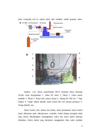 4
pada connecting rod ke saluran udara inlet manifold, setelah pemanas udara.
Gambar. 1.(a). Mesin eksperimental HCCI berbahan bakar hydrogen
(b).foto setup eksperimental 1. Aliran H2 meter 2. Diesel 3. Udara masuk
manifold 4. Mesin 5. Kabel data system akusisi 6. Tabung H2 200 bar 7. Pipa
knalpot 8. Tangki minyak hidrolik, panel control dan rem tekanan pemancar 9.
Pompa hidrolik rem.
Mesin kontrol, data akuisisi dan kinerja sistem pemantauan sistem kontrol
mesin didasarkan pada mikroprosesor controller, berlari dengan perangkat lunak
yang khusus dikembangkan memungkinkan waktu dan durasi injeksi hidrogen
ditetapkan. Sistem injeksi yang diterapkan menggunakan lebar pulsa modulasi
 