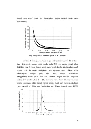 6
termal yang relatif tinggi bila dibandingkan dengan operasi mesin diesel
konvensional.
Gambar. 3 menunjukkan tekanan gas dalam silinder selama 10 berturut-
turut siklus mesin dengan mesin berjalan pada 2200 rpm dengan sebuah udara
kelebihan rasio 3. Rem efisiensi termal mesin bawah kondisi ini ditemukan adalah
sekitar 45%. Ini adalah peningkatan yang signifikan dalam efisiensi termal
dibandingkan dengan yang nilai pada operasi konvensional
menggunakan bahan bakar solar dan konsisten dengan nilai-nilai dilaporkan
dalam studi penelitian lain [9 - 11]. Beberapa variasi dalam tekanan maksimum
antara consekuensi siklus diamati, karena kontrol buruk dari proses pembakaran
yang menjadi ciri khas atau karakteristik dari kinerja operasi mesin HCCI.
 