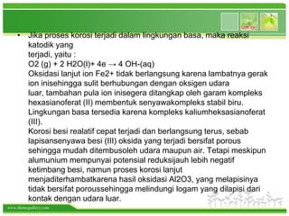 • Jika proses korosi terjadi dalam lingkungan basa, maka reaksi
      katodik yang
      terjadi, yaitu :
      O2 (g) + 2 H2O(l)+ 4e → 4 OH-(aq)
      Oksidasi lanjut ion Fe2+ tidak berlangsung karena lambatnya gerak
      ion inisehingga sulit berhubungan dengan oksigen udara
      luar, tambahan pula ion inisegera ditangkap oleh garam kompleks
      hexasianoferat (II) membentuk senyawakompleks stabil biru.
      Lingkungan basa tersedia karena kompleks kaliumheksasianoferat
      (III).
      Korosi besi realatif cepat terjadi dan berlangsung terus, sebab
      lapisansenyawa besi (III) oksida yang terjadi bersifat porous
      sehingga mudah ditembusoleh udara maupun air. Tetapi meskipun
      alumunium mempunyai potensial reduksijauh lebih negatif
      ketimbang besi, namun proses korosi lanjut
      menjaditerhambatkarena hasil oksidasi Al2O3, yang melapisinya
      tidak bersifat poroussehingga melindungi logam yang dilapisi dari
      kontak dengan udara luar.
www.themegallery.com
 