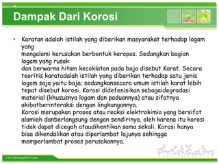 .
    Dampak Dari Korosi
    • Karatan adalah istilah yang diberikan masyarakat terhadap logam
      yang
      mengalami kerusakan berbentuk keropos. Sedangkan bagian
      logam yang rusak
      dan berwarna hitam kecoklatan pada baja disebut Karat. Secara
      teoritis karatadalah istilah yang diberikan terhadap satu jenis
      logam saja yaitu baja, sedangkansecara umum istilah karat lebih
      tepat disebut korosi. Korosi didefenisikan sebagaidegradasi
      material (khususnya logam dan paduannya) atau sifatnya
      akibatberinteraksi dengan lingkungannya.
      Korosi merupakan proses atau reaksi elektrokimia yang bersifat
      alamiah danberlangsung dengan sendirinya, oleh karena itu korosi
      tidak dapat dicegah ataudihentikan sama sekali. Korosi hanya
      bisa dikendalikan atau diperlambat lajunya sehingga
      memperlambat proses perusakannya.

www.themegallery.com
 