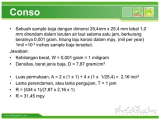 Conso
    • Sebuah sample baja dengan dimensi 25,4mm x 25,4 mm tebal 1,0
      mm direndam dalam larutan air laut selama satu jam, berkurang
      beratnya 0,001 gram, hitung laju korosi dalam mpy. (mil per year)
      1mil =10-3 inches sample baja tersebut.
    Jawaban:
    • Kehilangan berat, W = 0,001 gram = 1 miligram
    • Densitas, berat jenis baja, D = 7,87 gram/cm3

    •    Luas permukaan, A = 2 x (1 x 1) + 4 x (1 x 1/25,4) = 2,16 inci2
    •    Lama perendaman, atau lama pengujian, T = 1 jam
    •    R = (534 x 1)/(7,87 x 2,16 x 1)
    •    R = 31,45 mpy



www.themegallery.com
 