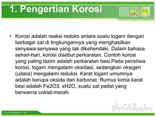 1. Pengertian Korosi

    • Korosi adalah reaksi redoks antara suatu logam dengan
      berbagai zat di lingkungannya yang menghasilkan
      senyawa-senyawa yang tak dikehendaki. Dalam bahasa
      sehari-hari, korosi disebut perkaratan. Contoh korosi
      yang paling lazim adalah perkaratan besi.Pada peristiwa
      korosi, logam mengalami oksidasi, sedangkan oksigen
      (udara) mengalami reduksi. Karat logam umumnya
      adalah berupa oksida dan karbonat. Rumus kimia karat
      besi adalah Fe2O3. xH2O, suatu zat padat yang
      berwarna coklat-merah.


www.themegallery.com
 