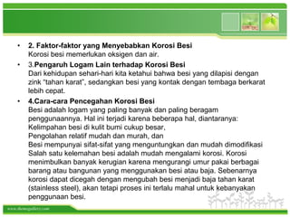 •    2. Faktor-faktor yang Menyebabkan Korosi Besi
         Korosi besi memerlukan oksigen dan air.
    •    3.Pengaruh Logam Lain terhadap Korosi Besi
         Dari kehidupan sehari-hari kita ketahui bahwa besi yang dilapisi dengan
         zink “tahan karat”, sedangkan besi yang kontak dengan tembaga berkarat
         lebih cepat.
    •    4.Cara-cara Pencegahan Korosi Besi
         Besi adalah logam yang paling banyak dan paling beragam
         penggunaannya. Hal ini terjadi karena beberapa hal, diantaranya:
         Kelimpahan besi di kulit bumi cukup besar,
         Pengolahan relatif mudah dan murah, dan
         Besi mempunyai sifat-sifat yang menguntungkan dan mudah dimodifikasi
         Salah satu kelemahan besi adalah mudah mengalami korosi. Korosi
         menimbulkan banyak kerugian karena mengurangi umur pakai berbagai
         barang atau bangunan yang menggunakan besi atau baja. Sebenarnya
         korosi dapat dicegah dengan mengubah besi menjadi baja tahan karat
         (stainless steel), akan tetapi proses ini terlalu mahal untuk kebanyakan
         penggunaan besi.
www.themegallery.com
 