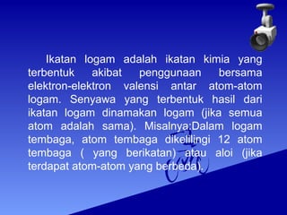 Ikatan logam adalah ikatan kimia yang 
terbentuk akibat penggunaan bersama 
elektron-elektron valensi antar atom-atom 
logam. Senyawa yang terbentuk hasil dari 
ikatan logam dinamakan logam (jika semua 
atom adalah sama). Misalnya:Dalam logam 
tembaga, atom tembaga dikelilingi 12 atom 
tembaga ( yang berikatan) atau aloi (jika 
terdapat atom-atom yang berbeda). 
 