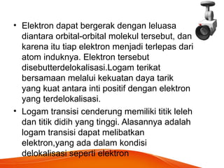 • Elektron dapat bergerak dengan leluasa 
diantara orbital-orbital molekul tersebut, dan 
karena itu tiap elektron menjadi terlepas dari 
atom induknya. Elektron tersebut 
disebutterdelokalisasi.Logam terikat 
bersamaan melalui kekuatan daya tarik 
yang kuat antara inti positif dengan elektron 
yang terdelokalisasi. 
• Logam transisi cenderung memiliki titik leleh 
dan titik didih yang tinggi. Alasannya adalah 
logam transisi dapat melibatkan 
elektron,yang ada dalam kondisi 
delokalisasi seperti elektron 
 