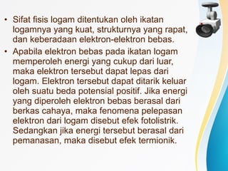 • Sifat fisis logam ditentukan oleh ikatan 
logamnya yang kuat, strukturnya yang rapat, 
dan keberadaan elektron-elektron bebas. 
• Apabila elektron bebas pada ikatan logam 
memperoleh energi yang cukup dari luar, 
maka elektron tersebut dapat lepas dari 
logam. Elektron tersebut dapat ditarik keluar 
oleh suatu beda potensial positif. Jika energi 
yang diperoleh elektron bebas berasal dari 
berkas cahaya, maka fenomena pelepasan 
elektron dari logam disebut efek fotolistrik. 
Sedangkan jika energi tersebut berasal dari 
pemanasan, maka disebut efek termionik. 
 