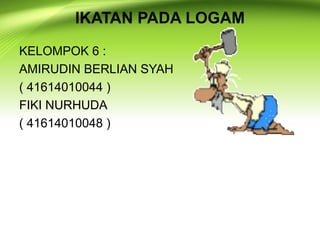 IKATAN PADA LOGAM 
KELOMPOK 6 : 
AMIRUDIN BERLIAN SYAH 
( 41614010044 ) 
FIKI NURHUDA 
( 41614010048 ) 
 
