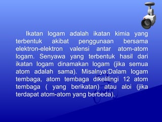 Ikatan logam adalah ikatan kimia yang 
terbentuk akibat penggunaan bersama 
elektron-elektron valensi antar atom-atom 
logam. Senyawa yang terbentuk hasil dari 
ikatan logam dinamakan logam (jika semua 
atom adalah sama). Misalnya:Dalam logam 
tembaga, atom tembaga dikelilingi 12 atom 
tembaga ( yang berikatan) atau aloi (jika 
terdapat atom-atom yang berbeda). 
 