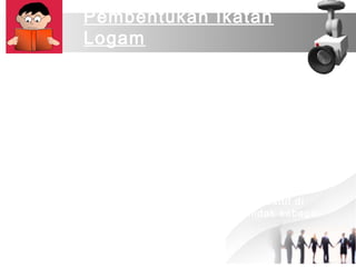 Pembentukan Ikatan 
Logam 
Logam memiliki sedikit elektron valensi dan memiliki 
elektronegativitas yang rendah. Semua jenis logam 
cenderung melepaskan elektron terluarnya sehingga 
membentuk ion-ion positif/atom-atom positif/kation logam. 
Kulit terluar unsur logam relatif longgar (terdapat banyak 
tempat kosong) sehingga elektron terdelokalisasi, yaitu suatu 
keadaan dimana elektron valensi tidak tetap posisinya pada 
suatu atom, tetapi senantiasa berpindah pindah dari satu 
atom ke atom lainnya. 
Elektron valensi logam bergerak dengan sangat cepat 
mengitari intinya dan berbaur dengan elektron valensi yang 
lain dalam ikatan logam tersebut sehingga menyerupai 
“awan” atau “lautan” yang membungkus ion-ion positif di 
dalamnya. Elektron bebas dalam orbit ini bertindak sebagai 
perekat. 
 