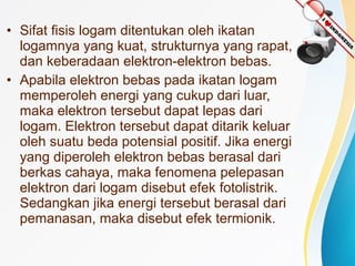 • Sifat fisis logam ditentukan oleh ikatan 
logamnya yang kuat, strukturnya yang rapat, 
dan keberadaan elektron-elektron bebas. 
• Apabila elektron bebas pada ikatan logam 
memperoleh energi yang cukup dari luar, 
maka elektron tersebut dapat lepas dari 
logam. Elektron tersebut dapat ditarik keluar 
oleh suatu beda potensial positif. Jika energi 
yang diperoleh elektron bebas berasal dari 
berkas cahaya, maka fenomena pelepasan 
elektron dari logam disebut efek fotolistrik. 
Sedangkan jika energi tersebut berasal dari 
pemanasan, maka disebut efek termionik. 
 