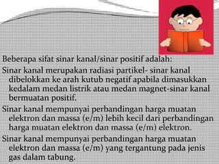 Beberapa sifat sinar kanal/sinar positif adalah: 
Sinar kanal merupakan radiasi partikel- sinar kanal 
dibelokkan ke arah kutub negatif apabila dimasukkan 
kedalam medan listrik atau medan magnet-sinar kanal 
bermuatan positif. 
Sinar kanal mempunyai perbandingan harga muatan 
elektron dan massa (e/m) lebih kecil dari perbandingan 
harga muatan elektron dan massa (e/m) elektron. 
Sinar kanal mempunyai perbandingan harga muatan 
elektron dan massa (e/m) yang tergantung pada jenis 
gas dalam tabung. 
 