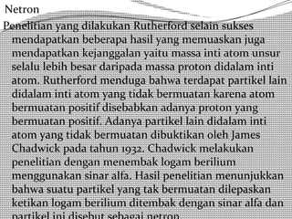 Netron 
Penelitian yang dilakukan Rutherford selain sukses 
mendapatkan beberapa hasil yang memuaskan juga 
mendapatkan kejanggalan yaitu massa inti atom unsur 
selalu lebih besar daripada massa proton didalam inti 
atom. Rutherford menduga bahwa terdapat partikel lain 
didalam inti atom yang tidak bermuatan karena atom 
bermuatan positif disebabkan adanya proton yang 
bermuatan positif. Adanya partikel lain didalam inti 
atom yang tidak bermuatan dibuktikan oleh James 
Chadwick pada tahun 1932. Chadwick melakukan 
penelitian dengan menembak logam berilium 
menggunakan sinar alfa. Hasil penelitian menunjukkan 
bahwa suatu partikel yang tak bermuatan dilepaskan 
ketikan logam berilium ditembak dengan sinar alfa dan 
partikel ini disebut sebagai netron. 
 