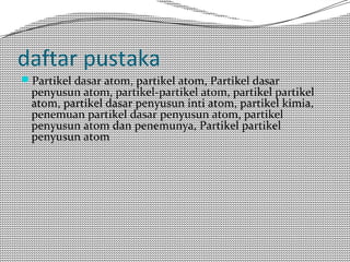 daftar pustaka 
Partikel dasar atom, partikel atom, Partikel dasar 
penyusun atom, partikel-partikel atom, partikel partikel 
atom, partikel dasar penyusun inti atom, partikel kimia, 
penemuan partikel dasar penyusun atom, partikel 
penyusun atom dan penemunya, Partikel partikel 
penyusun atom 
 