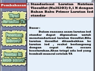 Pembahasan Standarisasi Larutan Natrium
Tiosulfat (Na2S2O3) 0,1 N dengan
Bahan Baku Primer Larutan Iod
standar
Dasar :
Dalam suasana asam larutan iod
standar dapat digunakan untuk
menstandarisasi larutan tiosulfat.Bila
larutan tiosulfat ditambahkan ke
larutan iod , reaksi berlangsung
dengan cepat dan secara
keseluruhan.Akan tetapi ada iod yang
kembali muncul setelah TA
 