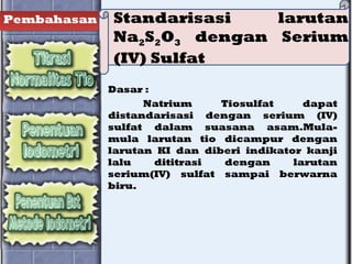 Pembahasan Standarisasi larutan
Na2S2O3 dengan Serium
(IV) Sulfat
Dasar :
Natrium Tiosulfat dapat
distandarisasi dengan serium (IV)
sulfat dalam suasana asam.Mula-
mula larutan tio dicampur dengan
larutan KI dan diberi indikator kanji
lalu dititrasi dengan larutan
serium(IV) sulfat sampai berwarna
biru.
 