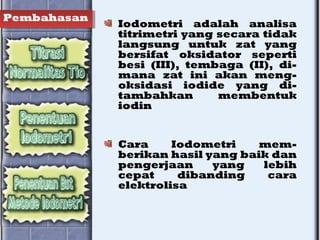 Pembahasan
Iodometri adalah analisa
titrimetri yang secara tidak
langsung untuk zat yang
bersifat oksidator seperti
besi (III), tembaga (II), di-
mana zat ini akan meng-
oksidasi iodide yang di-
tambahkan membentuk
iodin
Cara Iodometri mem-
berikan hasil yang baik dan
pengerjaan yang lebih
cepat dibanding cara
elektrolisa
 