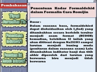 Pembahasan
Penentuan Kadar Formaldehid
dalam Formalin Cara Romijin
Dasar :
Dalam suasana basa, formaldehied
dapat dioksidasikan oleh I2(Iod) yang
ditambahkan secara berlebih terukur
menjadi asam format (HCOOH)
kemudian, kelebihan I2 inilah yang
akan dititrasi dengan Na2S2O3 sampai
larutan menjadi kuning muda
(penitaran dalam suasana asam) Lalu
ditambahkan indikator kanji dan titik
akhir diperoleh dari larutan yang
berwarna biru menjadi tidak
berwarna
 