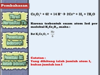 Pembahasan
Cr2O7
2-
+ 6I-
+ 14 H+
 2Cr3+
+ 3I2 + 7H2O
Karena terbentuk enam atom Iod per
molekul K2Cr2O7, maka :
Bst K2Cr2O7 =
Catatan :
Yang dihitung ialah jumlah atom I,
bukan jumlah ion I
 