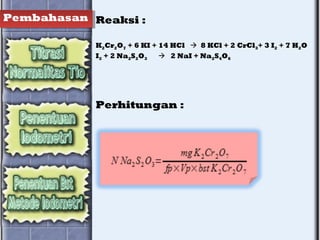 Pembahasan Reaksi :
K2Cr2O7 + 6 KI + 14 HCl  8 KCl + 2 CrCl3+ 3 I2 + 7 H2O
I2 + 2 Na2S2O3  2 NaI + Na2S4O6
Perhitungan :
 