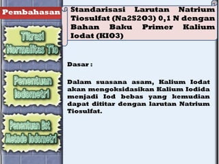 Pembahasan Standarisasi Larutan Natrium
Tiosulfat (Na2S2O3) 0,1 N dengan
Bahan Baku Primer Kalium
Iodat (KIO3)
Dasar :
Dalam suasana asam, Kalium Iodat
akan mengoksidasikan Kalium Iodida
menjadi Iod bebas yang kemudian
dapat dititar dengan larutan Natrium
Tiosulfat.
 