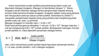 Untuk menentukan jumlah partikel yang terkandung dalam suatu zat
digunakan bilangan Avogadro. Bilangan ini disimbolkan dengan “L”. Nama
Avogadro sendiri diberikan sebagai bentuk penghormatan kepada seorang
ilmuwan Italia bernama Amadeo Avogadro. Avogadro adalah orang yang pertama
kali mengusulkan perlunya satuan jumlah partikel. Sementara itu simbol “L”
merupakan penghomatan kepada orang yang pertama kali menghitung jumlah
partikel suatu zat, yaitu J.Loschmidt.
Bilangan Avogadro ini memiliki nilai L = 6.02 x 1023.
Pada hasil perhitungannya dihasilkan 1 mol zat = 6.02 x 1023. Dengan kata lain, 1
mol zat mengandung 6.02 x 1023 jumlah partikel. Berdasarkan hubungan mol dan
jumlah partikel ini, maka diperoleh persamaan sebagai berikut.
Jadi, untuk menentukan jumlah partikel dapat digunakan persamaan berikut.
x = nL atau Jumlah partikel = mol x bilangan avogadro
 