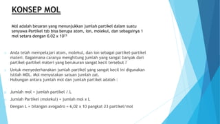 Mol adalah besaran yang menunjukkan jumlah partikel dalam suatu
senyawa Partikel tsb bisa berupa atom, ion, molekul, dan sebagainya 1
mol setara dengan 6.02 x 1023
o Anda telah mempelajari atom, molekul, dan ion sebagai partikel-partikel
materi. Bagaimana caranya menghitung jumlah yang sangat banyak dari
partikel-partikel materi yang berukuran sangat kecil tersebut ?
o Untuk menyederhanakan jumlah partikel yang sangat kecil ini digunakan
istilah MOL. Mol menyatakan satuan jumlah zat.
Hubungan antara jumlah mol dan jumlah partikel adalah :
o Jumlah mol = jumlah partikel / L
o Jumlah Partikel (molekul) = jumlah mol x L
o Dengan L = bilangan avogadro = 6,02 x 10 pangkat 23 partikel/mol
 