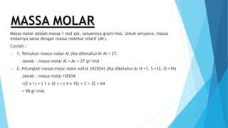 Massa molar adalah massa 1 mol zat, satuannya gram/mol. Untuk senyawa, massa
molarnya sama dengan massa molekul relatif (Mr).
Contoh :
o 1. Tentukan massa molar Al jika diketahui Ar Al = 27.
Jawab : massa molar Al = Ar = 27 gr/mol
o 2. Hitunglah massa molar asam sulfat (H2SO4) jika diketahui Ar H =1, S =32, O =16)
Jawab : massa molar H2SO4
=(2 x 1) + ( 1 x 32 ) + ( 4 x 16) = 2 + 32 + 64
= 98 gr/mol
 